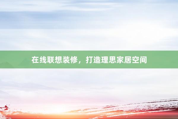 在线联想装修，打造理思家居空间